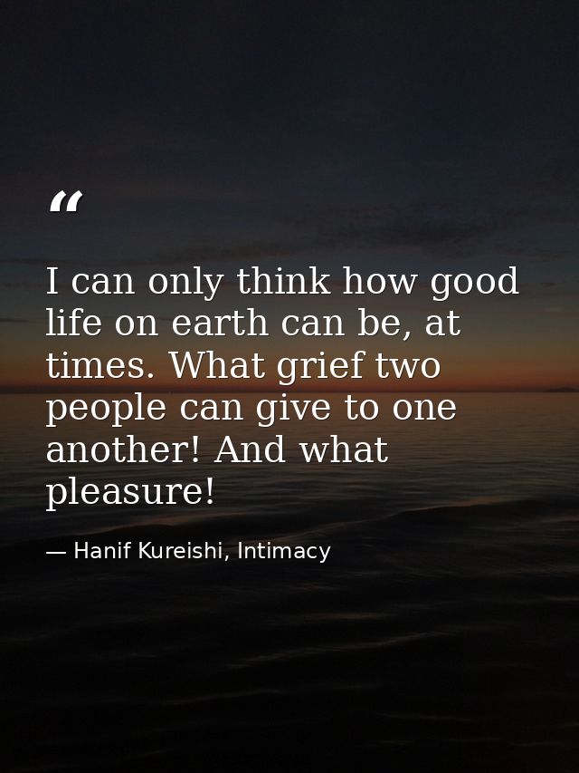 I can only think how good life on earth can be, at times. What grief two people can give to one another! And what pleasu — Hanif Kureishi, Intimacy