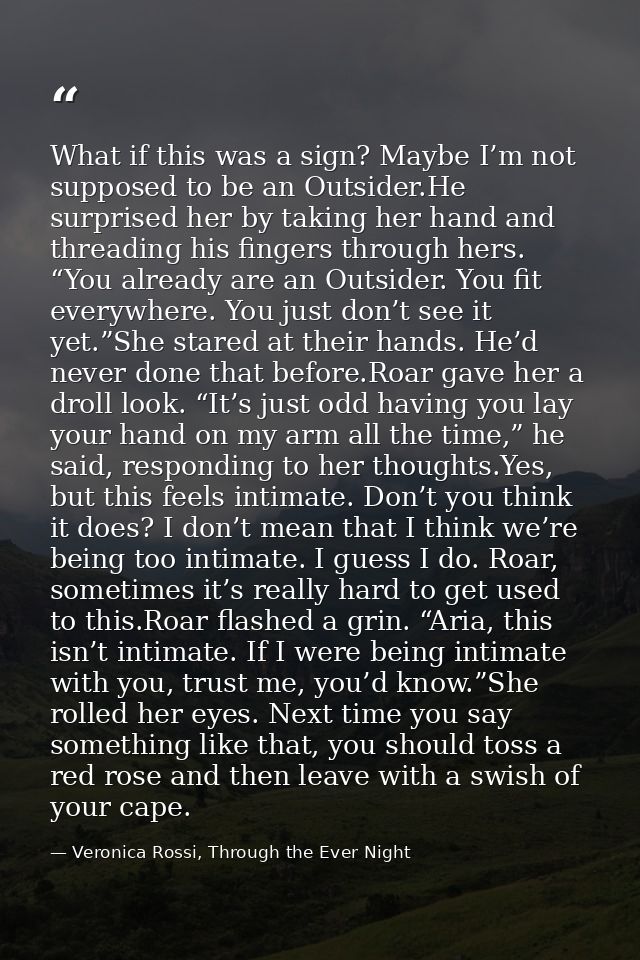 What if this was a sign? Maybe I’m not supposed to be an Outsider.He surprised her by taking her hand and threading his  — Veronica Rossi, Through the Ever Night
