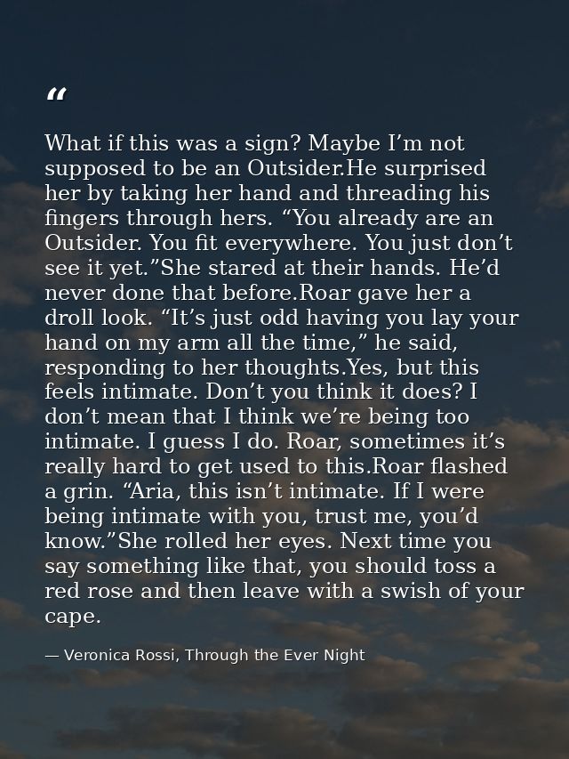 What if this was a sign? Maybe I’m not supposed to be an Outsider.He surprised her by taking her hand and threading his  — Veronica Rossi, Through the Ever Night