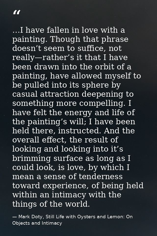 …I have fallen in love with a painting. Though that phrase doesn’t seem to suffice, not really—rather’s it that I have b — Mark Doty, Still Life with Oysters and Lemon: On Objects and Intimacy