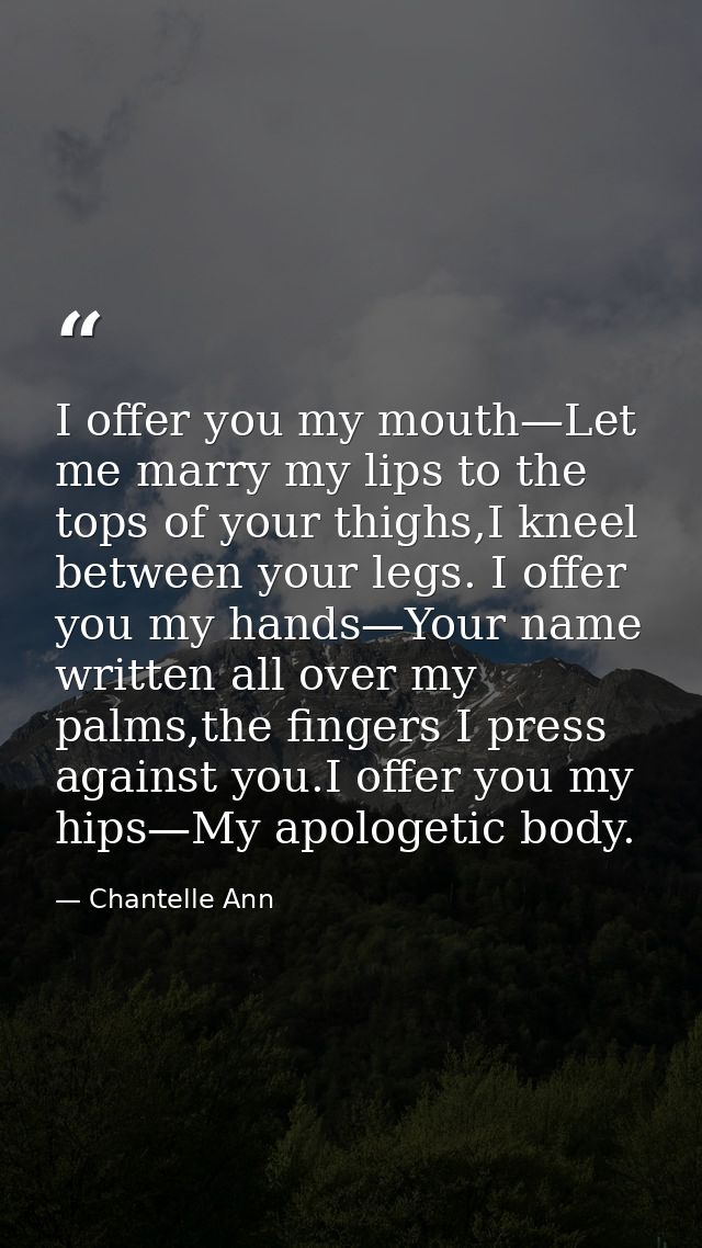 I offer you my mouth—Let me marry my lips to the tops of your thighs,I kneel between your legs. I offer you my hands—You — Chantelle Ann
