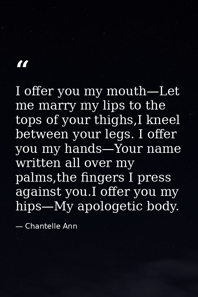 I offer you my mouth—Let me marry my lips to the tops of your thighs,I kneel between your legs. I offer you my hands—You — Chantelle Ann