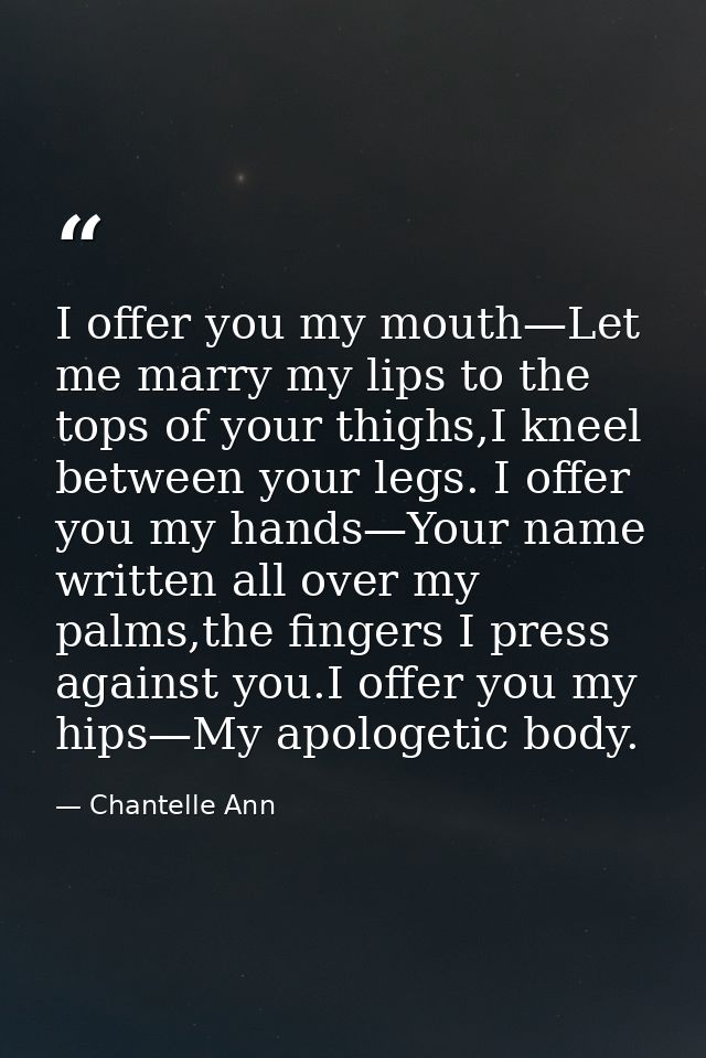 I offer you my mouth—Let me marry my lips to the tops of your thighs,I kneel between your legs. I offer you my hands—You — Chantelle Ann
