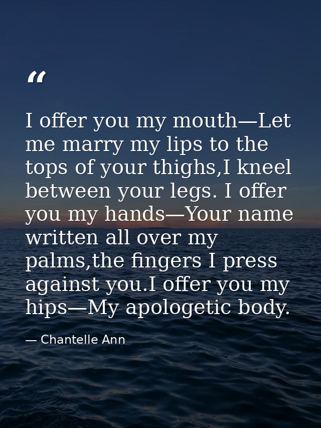 I offer you my mouth—Let me marry my lips to the tops of your thighs,I kneel between your legs. I offer you my hands—You — Chantelle Ann
