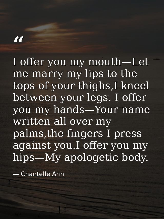I offer you my mouth—Let me marry my lips to the tops of your thighs,I kneel between your legs. I offer you my hands—You — Chantelle Ann