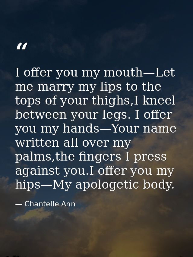 I offer you my mouth—Let me marry my lips to the tops of your thighs,I kneel between your legs. I offer you my hands—You — Chantelle Ann