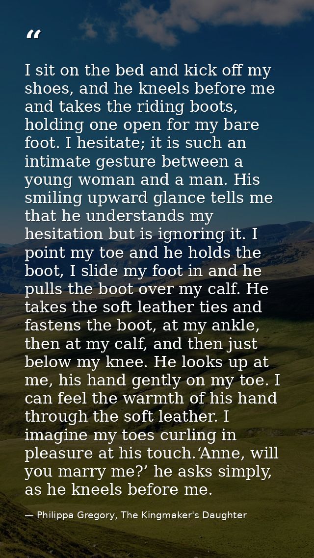 I sit on the bed and kick off my shoes, and he kneels before me and takes the riding boots, holding one open for my bare — Philippa Gregory, The Kingmaker's Daughter