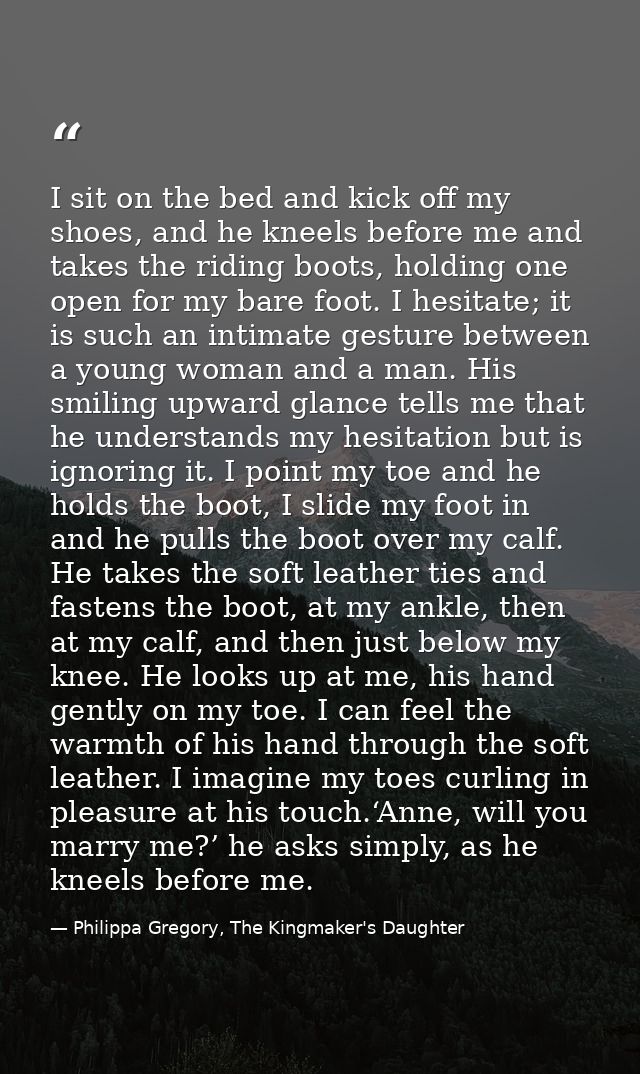 I sit on the bed and kick off my shoes, and he kneels before me and takes the riding boots, holding one open for my bare — Philippa Gregory, The Kingmaker's Daughter