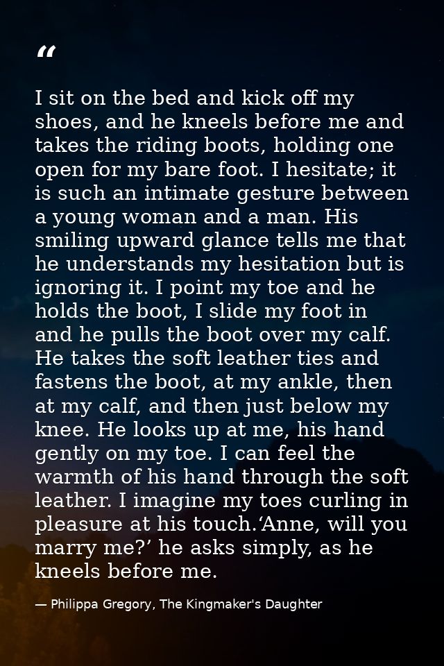 I sit on the bed and kick off my shoes, and he kneels before me and takes the riding boots, holding one open for my bare — Philippa Gregory, The Kingmaker's Daughter