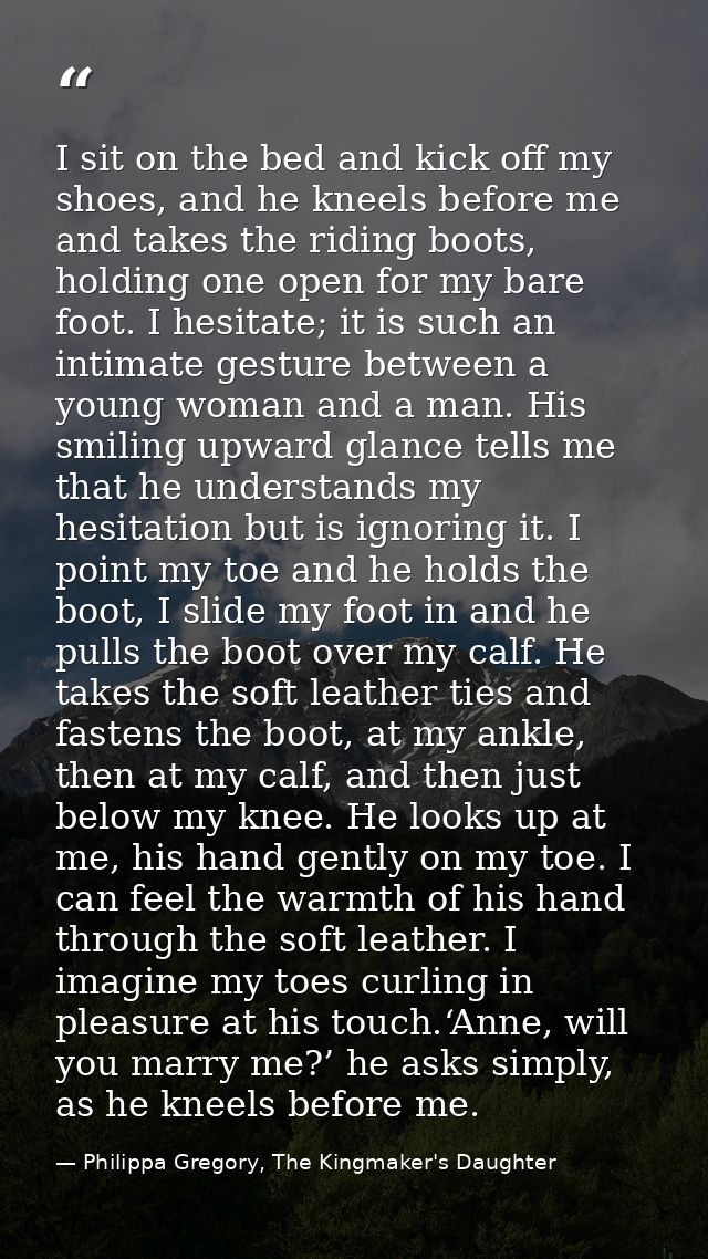 I sit on the bed and kick off my shoes, and he kneels before me and takes the riding boots, holding one open for my bare — Philippa Gregory, The Kingmaker's Daughter