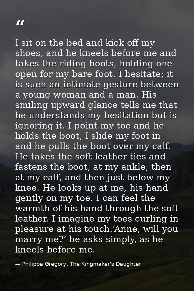 I sit on the bed and kick off my shoes, and he kneels before me and takes the riding boots, holding one open for my bare — Philippa Gregory, The Kingmaker's Daughter