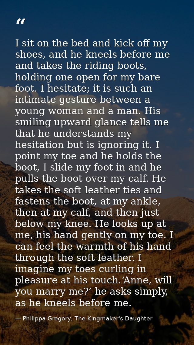 I sit on the bed and kick off my shoes, and he kneels before me and takes the riding boots, holding one open for my bare — Philippa Gregory, The Kingmaker's Daughter