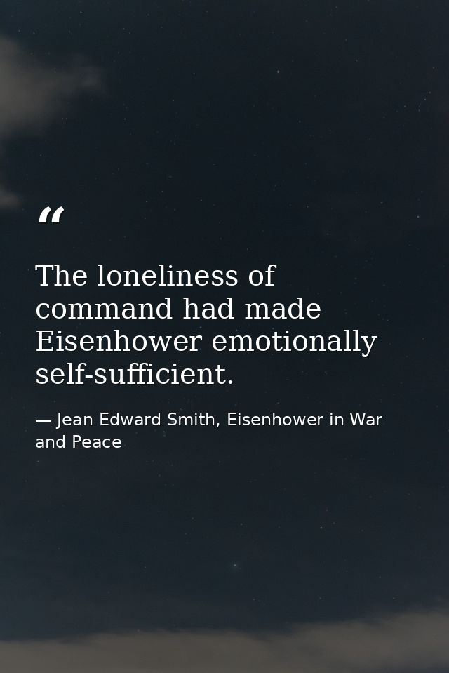 The loneliness of command had made Eisenhower emotionally self-sufficient. — Jean Edward Smith, Eisenhower in War and Peace