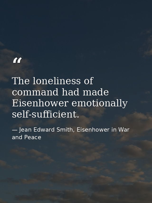 The loneliness of command had made Eisenhower emotionally self-sufficient. — Jean Edward Smith, Eisenhower in War and Peace