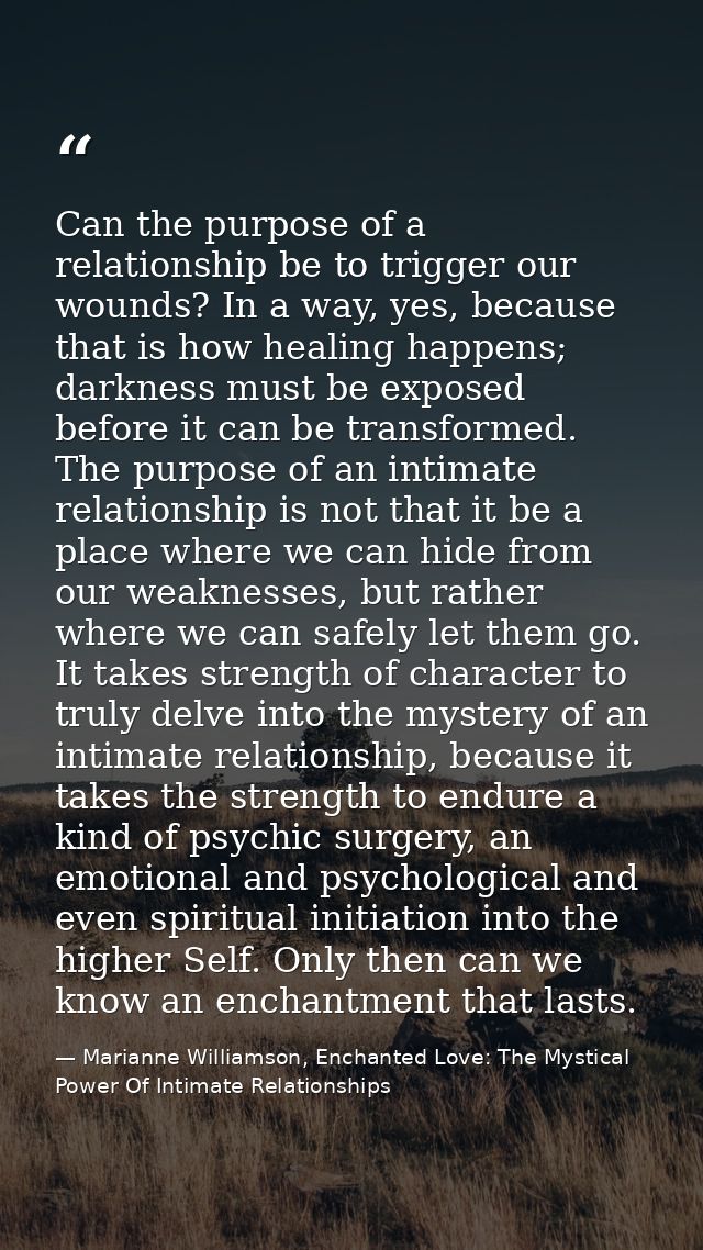 Can the purpose of a relationship be to trigger our wounds? In a way, yes, because that is how healing happens; darkness — Marianne Williamson, Enchanted Love: The Mystical Power Of Intimate Relationships