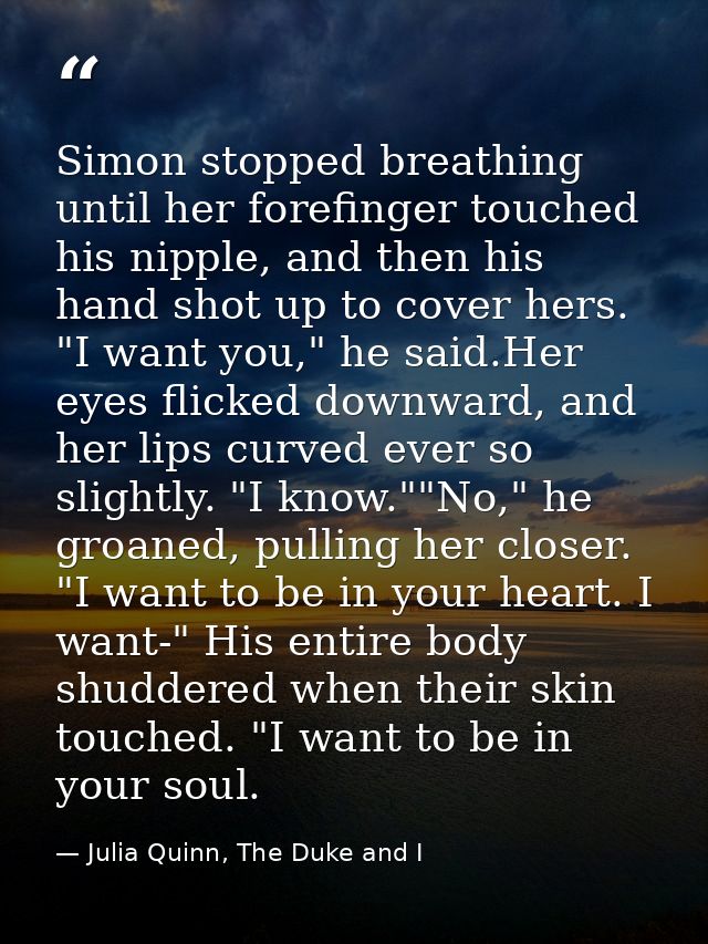 Simon stopped breathing until her forefinger touched his nipple, and then his hand shot up to cover hers. "I want you,"  — Julia Quinn, The Duke and I