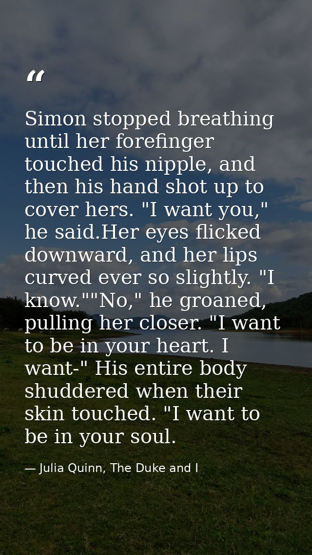 Simon stopped breathing until her forefinger touched his nipple, and then his hand shot up to cover hers. "I want you,"  — Julia Quinn, The Duke and I