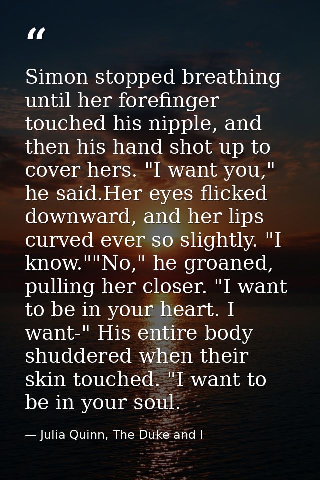Simon stopped breathing until her forefinger touched his nipple, and then his hand shot up to cover hers. "I want you,"  — Julia Quinn, The Duke and I