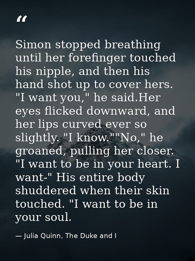 Simon stopped breathing until her forefinger touched his nipple, and then his hand shot up to cover hers. "I want you,"  — Julia Quinn, The Duke and I