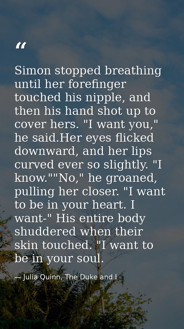 Simon stopped breathing until her forefinger touched his nipple, and then his hand shot up to cover hers. "I want you,"  — Julia Quinn, The Duke and I