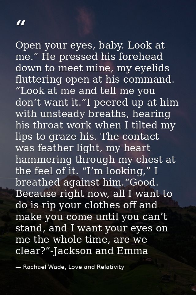 Open your eyes, baby. Look at me.” He pressed his forehead down to meet mine, my eyelids fluttering open at his command. — Rachael Wade, Love and Relativity