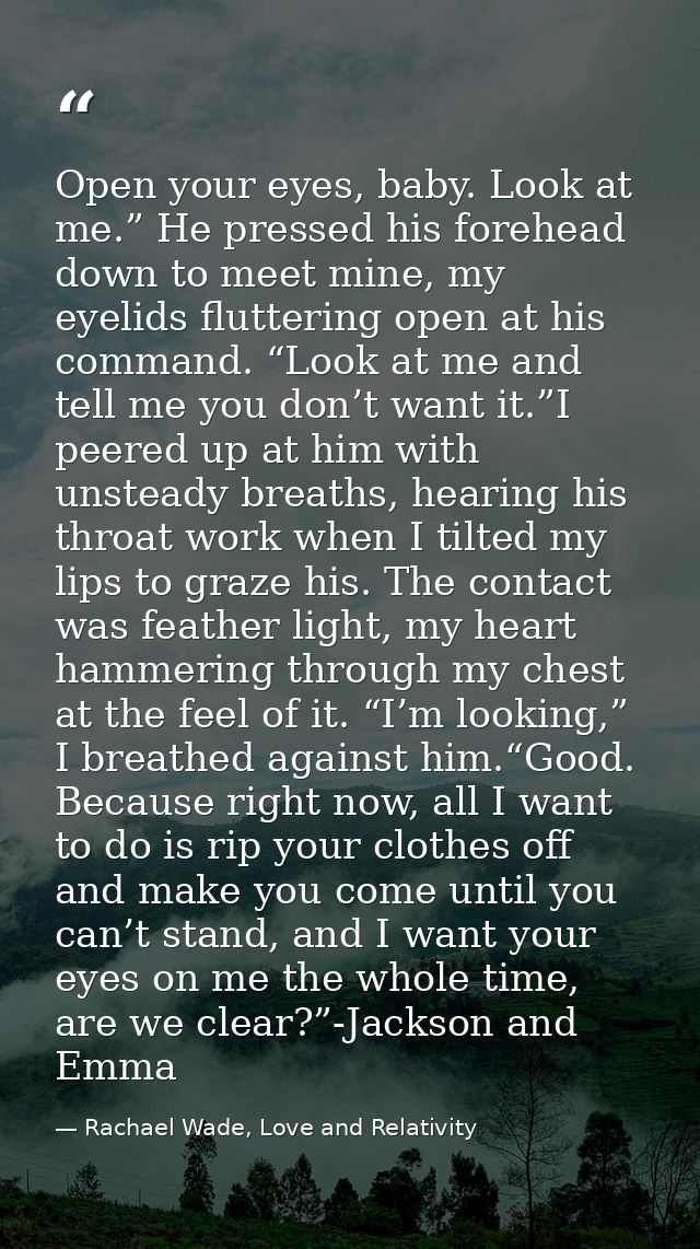 Open your eyes, baby. Look at me.” He pressed his forehead down to meet mine, my eyelids fluttering open at his command. — Rachael Wade, Love and Relativity