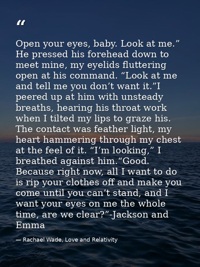 Open your eyes, baby. Look at me.” He pressed his forehead down to meet mine, my eyelids fluttering open at his command. — Rachael Wade, Love and Relativity