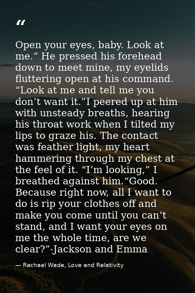 Open your eyes, baby. Look at me.” He pressed his forehead down to meet mine, my eyelids fluttering open at his command. — Rachael Wade, Love and Relativity