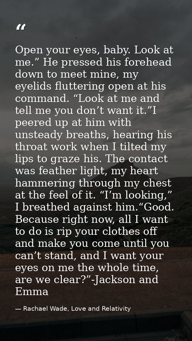 Open your eyes, baby. Look at me.” He pressed his forehead down to meet mine, my eyelids fluttering open at his command. — Rachael Wade, Love and Relativity