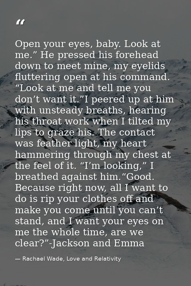Open your eyes, baby. Look at me.” He pressed his forehead down to meet mine, my eyelids fluttering open at his command. — Rachael Wade, Love and Relativity