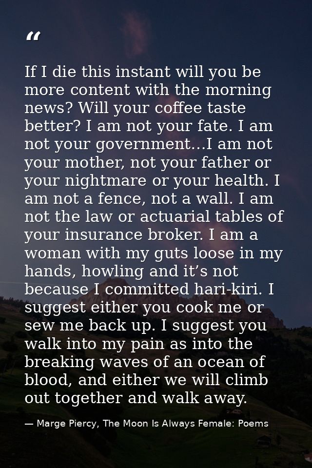 If I die this instant will you be more content with the morning news? Will your coffee taste better? I am not your fate. — Marge Piercy, The Moon Is Always Female: Poems