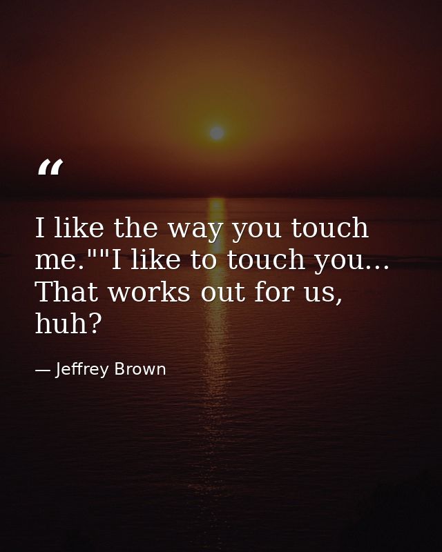 I like the way you touch me.""I like to touch you... That works out for us, huh? — Jeffrey Brown