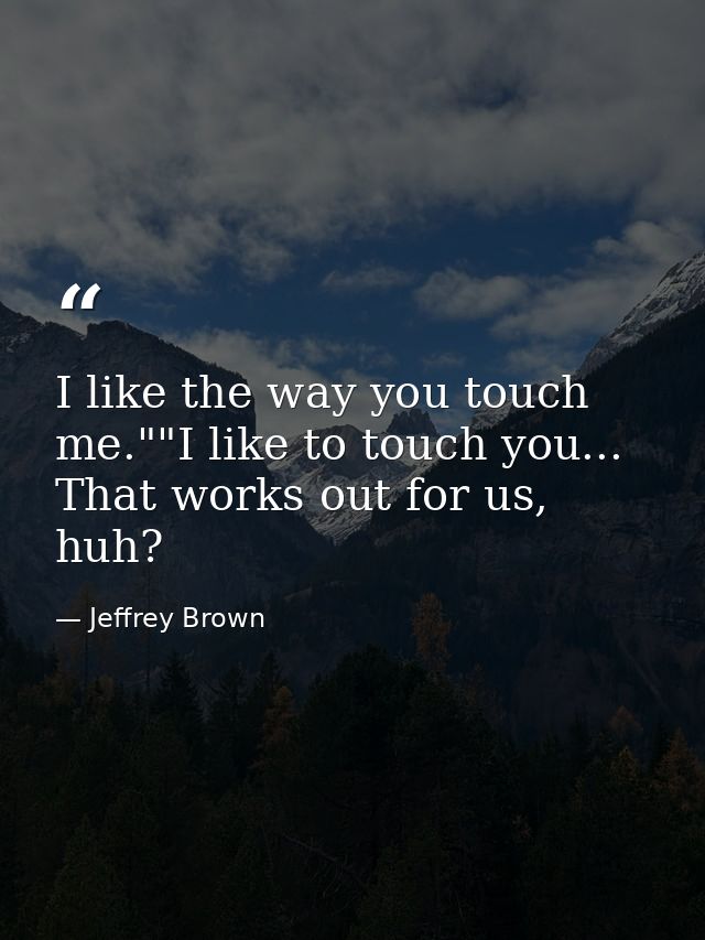 I like the way you touch me.""I like to touch you... That works out for us, huh? — Jeffrey Brown