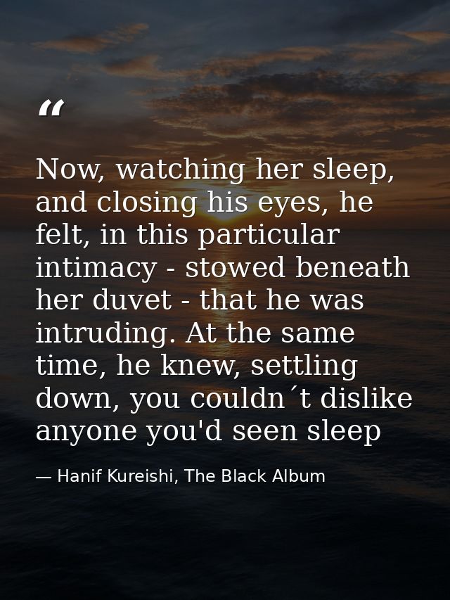 Now, watching her sleep, and closing his eyes, he felt, in this particular intimacy - stowed beneath her duvet - that he — Hanif Kureishi, The Black Album