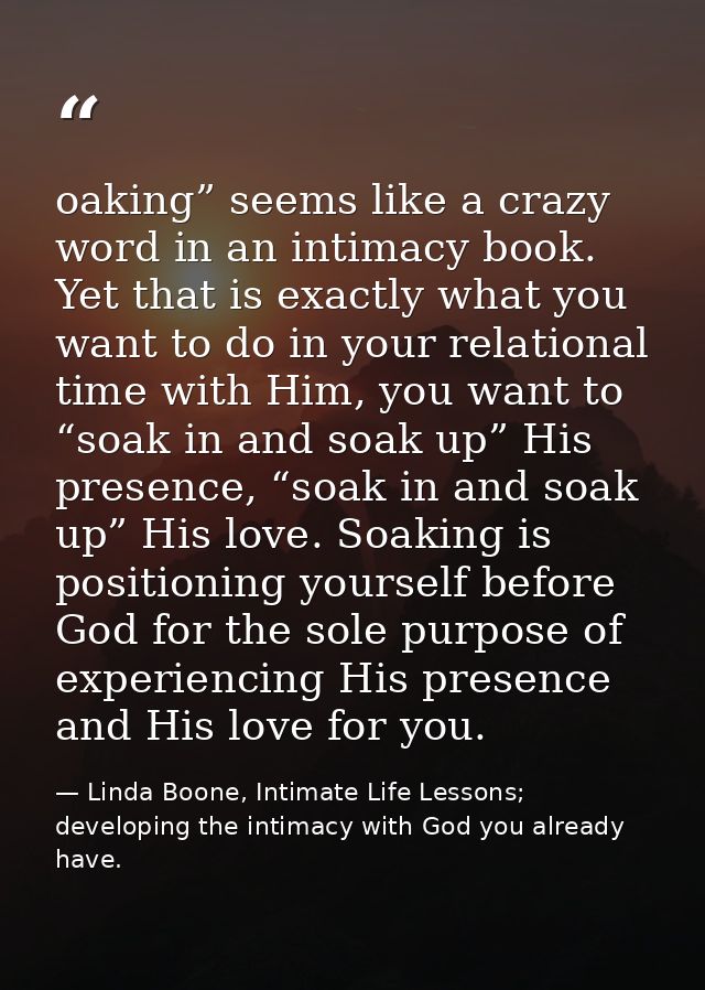 oaking” seems like a crazy word in an intimacy book. Yet that is exactly what you want to do in your relational time wit — Linda Boone, Intimate Life Lessons; developing the intimacy with God you already have.