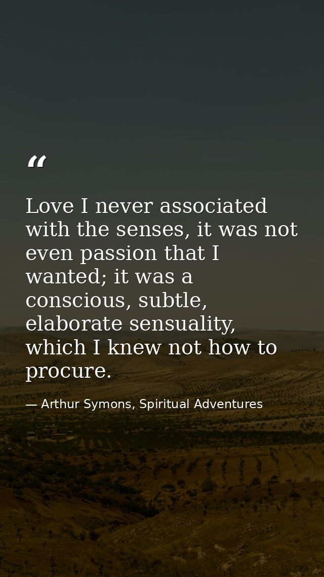 Love I never associated with the senses, it was not even passion that I wanted; it was a conscious, subtle, elaborate se — Arthur Symons, Spiritual Adventures