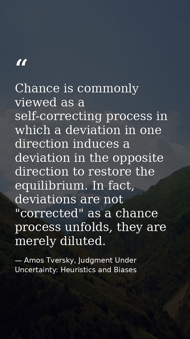 Chance is commonly viewed as a self-correcting process in which a deviation in one direction induces a deviation in the  — Amos Tversky, Judgment Under Uncertainty: Heuristics and Biases
