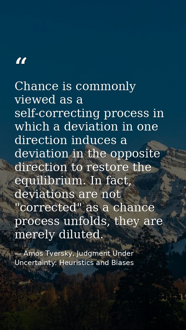 Chance is commonly viewed as a self-correcting process in which a deviation in one direction induces a deviation in the  — Amos Tversky, Judgment Under Uncertainty: Heuristics and Biases