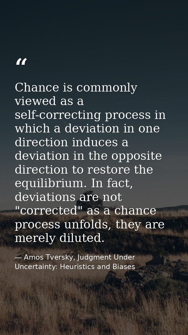 Chance is commonly viewed as a self-correcting process in which a deviation in one direction induces a deviation in the  — Amos Tversky, Judgment Under Uncertainty: Heuristics and Biases
