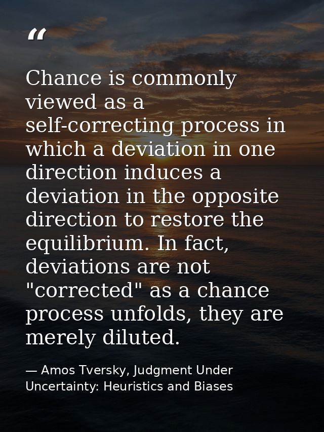 Chance is commonly viewed as a self-correcting process in which a deviation in one direction induces a deviation in the  — Amos Tversky, Judgment Under Uncertainty: Heuristics and Biases
