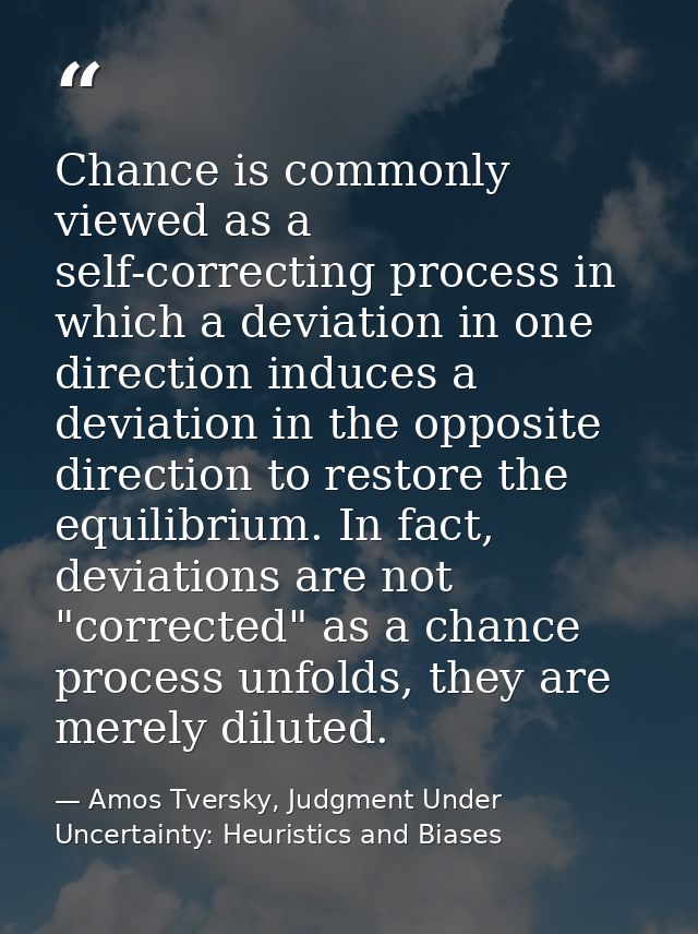 Chance is commonly viewed as a self-correcting process in which a deviation in one direction induces a deviation in the  — Amos Tversky, Judgment Under Uncertainty: Heuristics and Biases