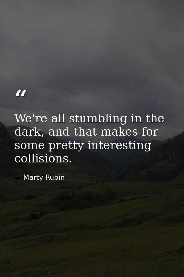 We're all stumbling in the dark, and that makes for some pretty interesting collisions. — Marty Rubin