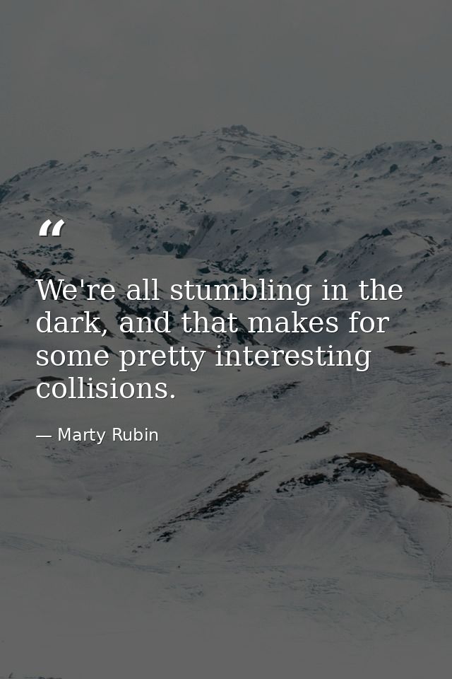 We're all stumbling in the dark, and that makes for some pretty interesting collisions. — Marty Rubin