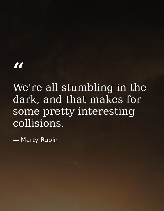 We're all stumbling in the dark, and that makes for some pretty interesting collisions. — Marty Rubin