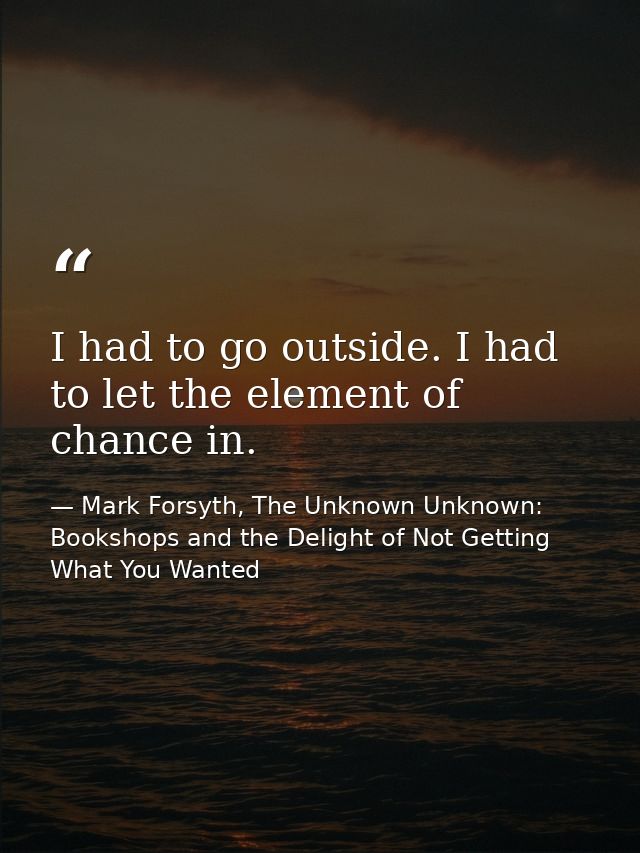 I had to go outside. I had to let the element of chance in. — Mark Forsyth, The Unknown Unknown: Bookshops and the Delight of Not Getting What You Wanted