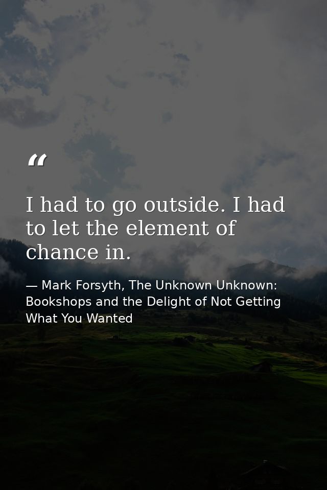 I had to go outside. I had to let the element of chance in. — Mark Forsyth, The Unknown Unknown: Bookshops and the Delight of Not Getting What You Wanted