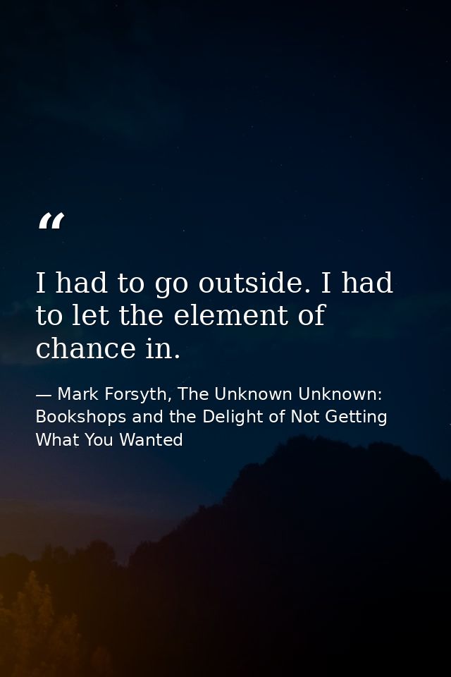 I had to go outside. I had to let the element of chance in. — Mark Forsyth, The Unknown Unknown: Bookshops and the Delight of Not Getting What You Wanted