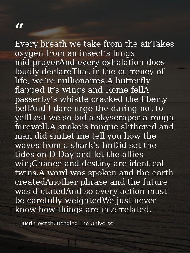 Every breath we take from the airTakes oxygen from an insect’s lungs mid-prayerAnd every exhalation does loudly declareT — Justin Wetch, Bending The Universe