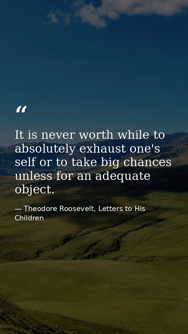 It is never worth while to absolutely exhaust one's self or to take big chances unless for an adequate object. — Theodore Roosevelt, Letters to His Children
