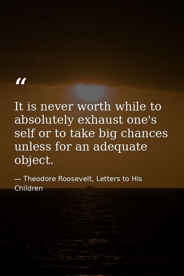 It is never worth while to absolutely exhaust one's self or to take big chances unless for an adequate object. — Theodore Roosevelt, Letters to His Children